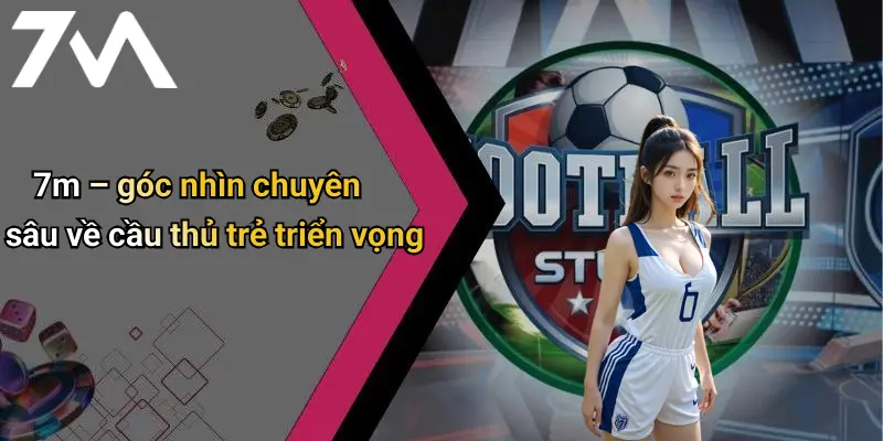 7m – góc nhìn chuyên sâu về cầu thủ trẻ triển vọng