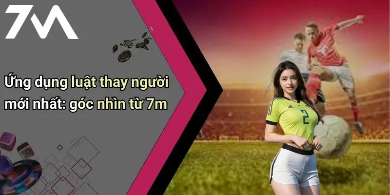 Luật Thay Người Mới Nhất Trong Bóng Đá: Xu Hướng Và Nội Dung Hot 4 Ứng dụng luật thay người mới nhất: góc nhìn từ 7m